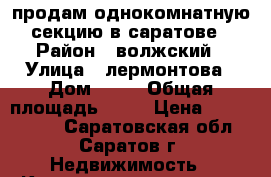 продам однокомнатную секцию в саратове › Район ­ волжский › Улица ­ лермонтова › Дом ­ 15 › Общая площадь ­ 34 › Цена ­ 1 950 000 - Саратовская обл., Саратов г. Недвижимость » Квартиры продажа   . Саратовская обл.